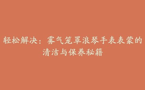 轻松解决：雾气笼罩浪琴手表表蒙的清洁与保养秘籍