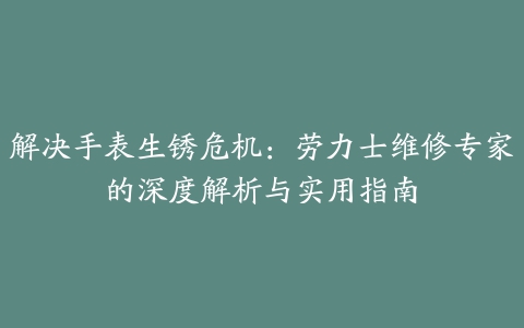 解决手表生锈危机：劳力士维修专家的深度解析与实用指南