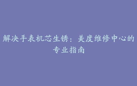 解决手表机芯生锈：美度维修中心的专业指南