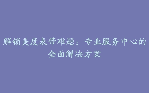 解锁美度表带难题：专业服务中心的全面解决方案