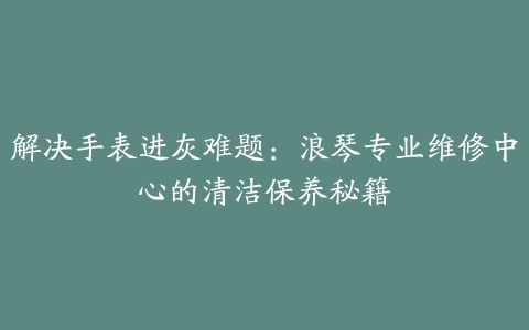 解决手表进灰难题：浪琴专业维修中心的清洁保养秘籍