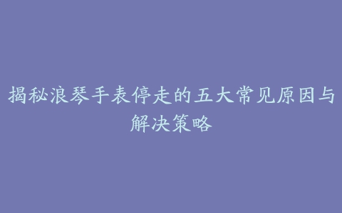 揭秘浪琴手表停走的五大常见原因与解决策略