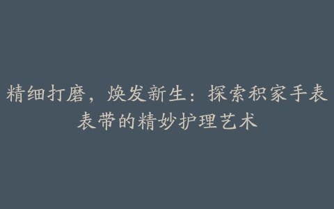 精细打磨，焕发新生：探索积家手表表带的精妙护理艺术