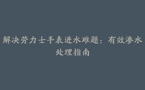 解决劳力士手表进水难题：有效渗水处理指南