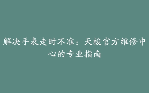 解决手表走时不准：天梭官方维修中心的专业指南