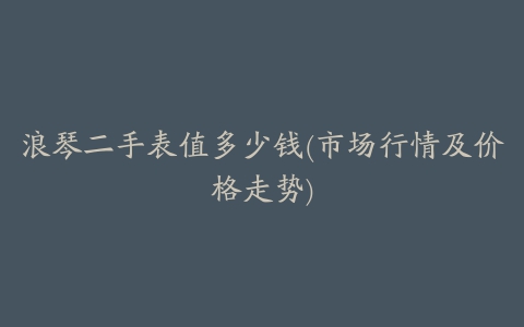 浪琴二手表值多少钱(市场行情及价格走势)