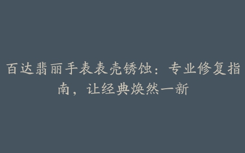 百达翡丽手表表壳锈蚀：专业修复指南，让经典焕然一新