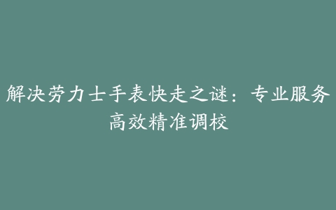 解决劳力士手表快走之谜：专业服务高效精准调校