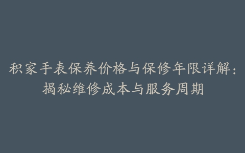 积家手表保养价格与保修年限详解：揭秘维修成本与服务周期