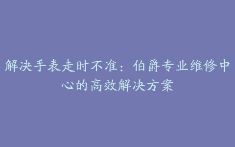 解决手表走时不准：伯爵专业维修中心的高效解决方案