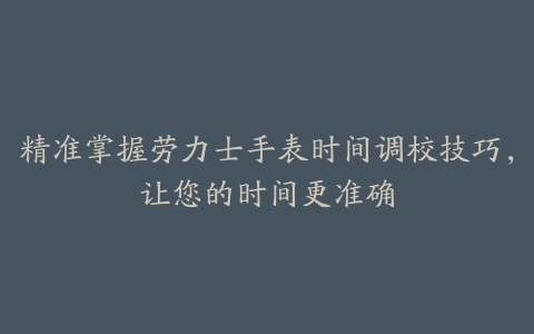 精准掌握劳力士手表时间调校技巧，让您的时间更准确