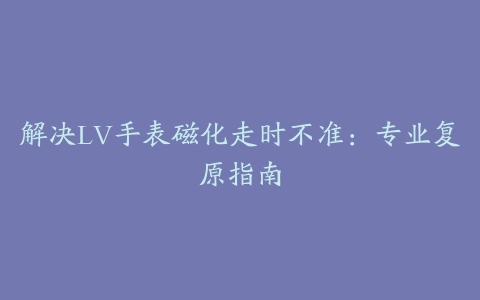 解决LV手表磁化走时不准：专业复原指南