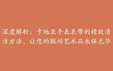 深度解析：卡地亚手表表带的精致清洁方法，让您的腕间艺术品永保光华