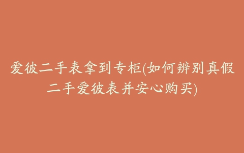 爱彼二手表拿到专柜(如何辨别真假二手爱彼表并安心购买)