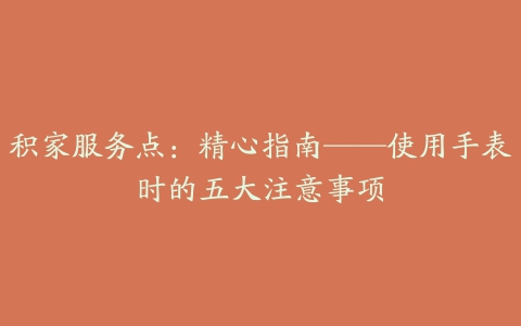 积家服务点：精心指南——使用手表时的五大注意事项