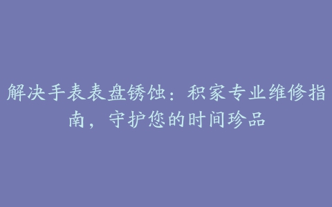 解决手表表盘锈蚀：积家专业维修指南，守护您的时间珍品