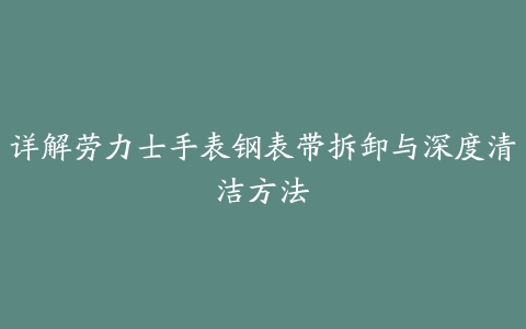 详解劳力士手表钢表带拆卸与深度清洁方法