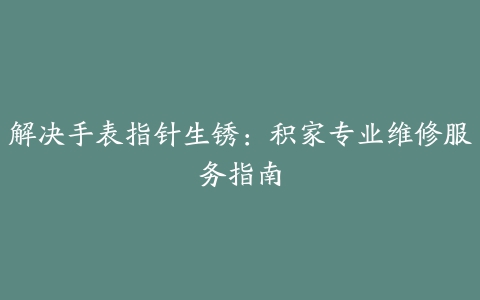 解决手表指针生锈：积家专业维修服务指南