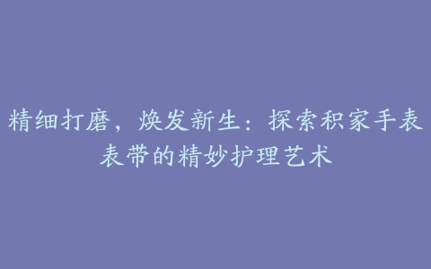 精细打磨，焕发新生：探索积家手表表带的精妙护理艺术