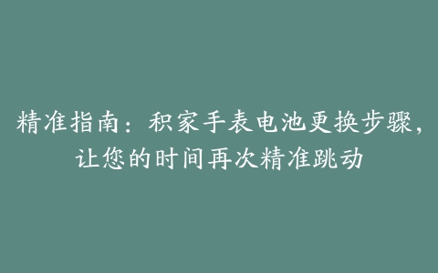 精准指南：积家手表电池更换步骤，让您的时间再次精准跳动