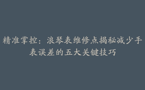 精准掌控：浪琴表维修点揭秘减少手表误差的五大关键技巧