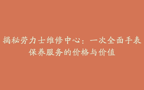 揭秘劳力士维修中心：一次全面手表保养服务的价格与价值