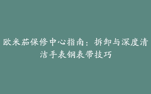 欧米茄保修中心指南：拆卸与深度清洁手表钢表带技巧