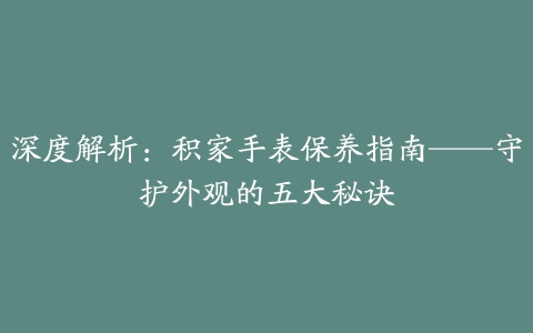 深度解析：积家手表保养指南——守护外观的五大秘诀