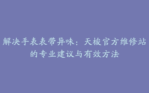 解决手表表带异味：天梭官方维修站的专业建议与有效方法