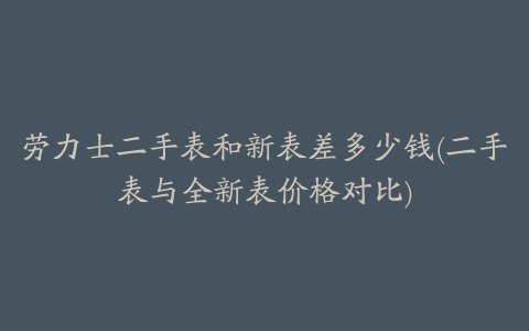 劳力士二手表和新表差多少钱(二手表与全新表价格对比)