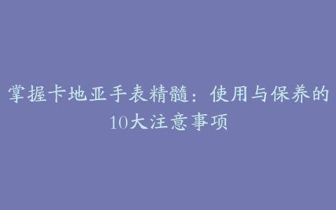 掌握卡地亚手表精髓：使用与保养的10大注意事项