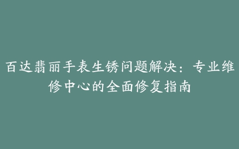 百达翡丽手表生锈问题解决：专业维修中心的全面修复指南