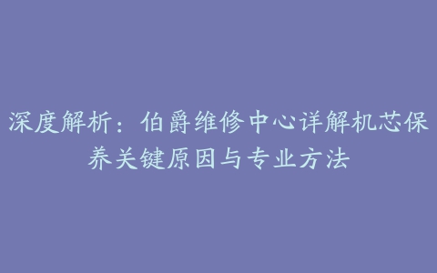 深度解析：伯爵维修中心详解机芯保养关键原因与专业方法