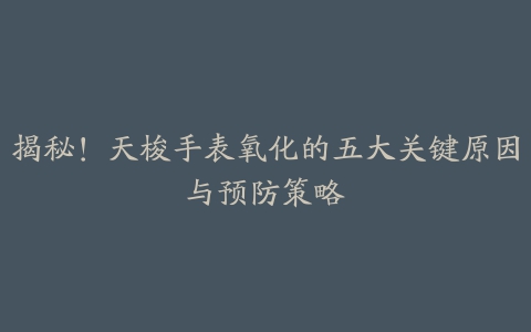 揭秘！天梭手表氧化的五大关键原因与预防策略