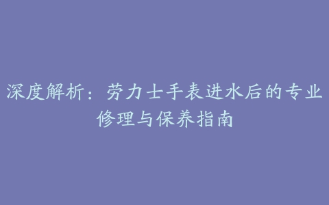 深度解析：劳力士手表进水后的专业修理与保养指南