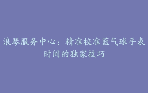 浪琴服务中心：精准校准蓝气球手表时间的独家技巧