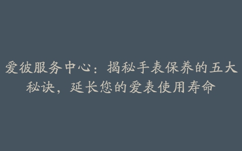 爱彼服务中心：揭秘手表保养的五大秘诀，延长您的爱表使用寿命