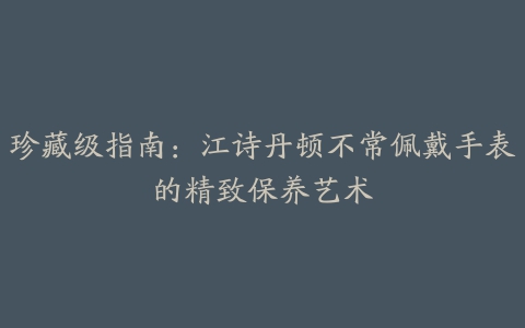 珍藏级指南：江诗丹顿不常佩戴手表的精致保养艺术