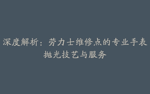 深度解析：劳力士维修点的专业手表抛光技艺与服务