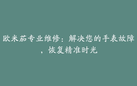 欧米茄专业维修：解决您的手表故障，恢复精准时光