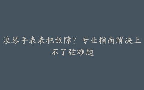 浪琴手表表把故障？专业指南解决上不了弦难题