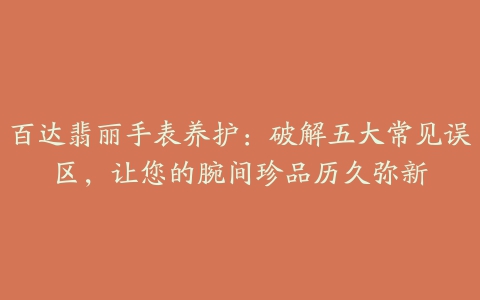 百达翡丽手表养护：破解五大常见误区，让您的腕间珍品历久弥新