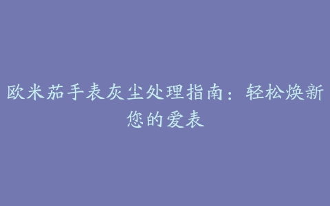 欧米茄手表灰尘处理指南：轻松焕新您的爱表