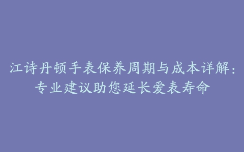 江诗丹顿手表保养周期与成本详解：专业建议助您延长爱表寿命