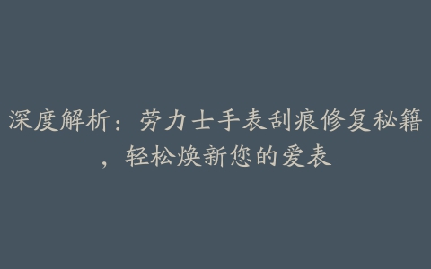 深度解析：劳力士手表刮痕修复秘籍，轻松焕新您的爱表