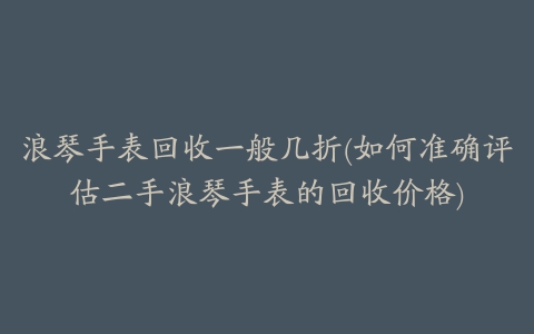 浪琴手表回收一般几折(如何准确评估二手浪琴手表的回收价格)