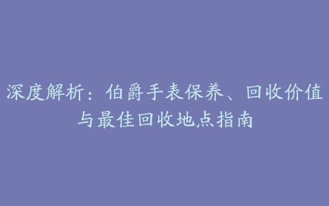 深度解析：伯爵手表保养、回收价值与最佳回收地点指南