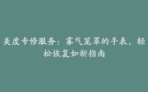 美度专修服务：雾气笼罩的手表，轻松恢复如新指南