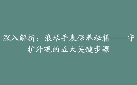 深入解析：浪琴手表保养秘籍——守护外观的五大关键步骤