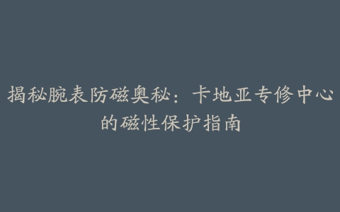 揭秘腕表防磁奥秘：卡地亚专修中心的磁性保护指南